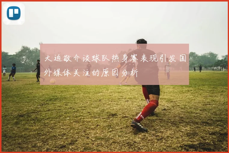 大迫敬介谈球队热身赛表现引发国外媒体关注的原因分析