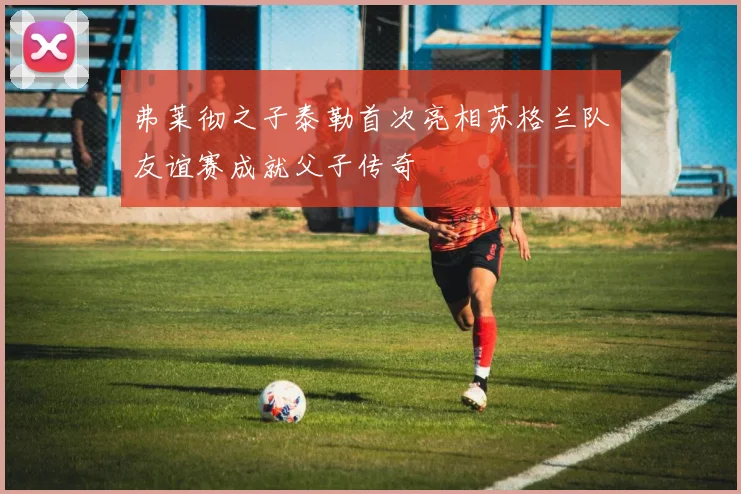 弗莱彻之子泰勒首次亮相苏格兰队友谊赛成就父子传奇