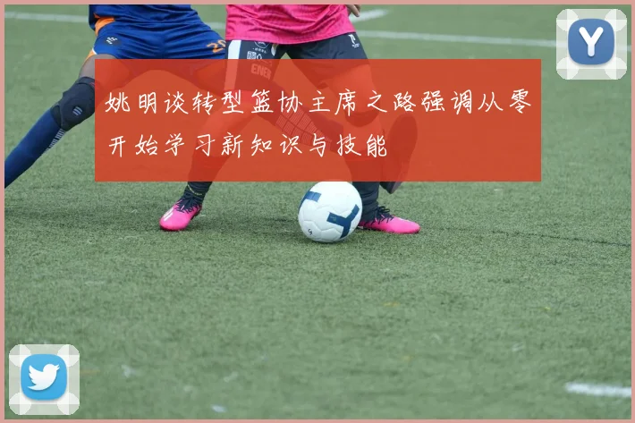 姚明谈转型篮协主席之路强调从零开始学习新知识与技能