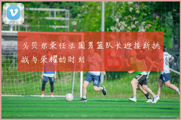 戈贝尔荣任法国男篮队长迎接新挑战与荣耀的时刻