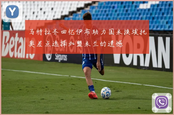 马特拉齐回忆伊布助力国米换埃托奥差点选择加盟米兰的遗憾