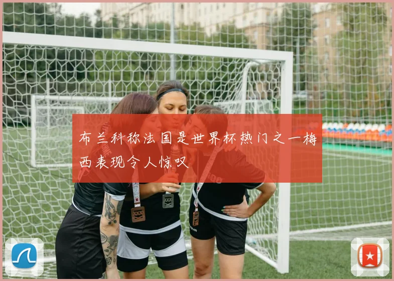 布兰科称法国是世界杯热门之一梅西表现令人惊叹