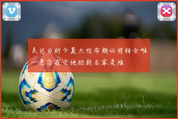 美记分析今夏杰伦布朗必将转会唯一悬念在于他的新东家是谁