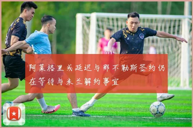 阿莱格里或延迟与那不勒斯签约仍在等待与米兰解约事宜