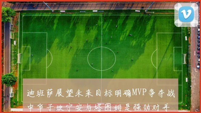 迪班萨展望未来目标明确MVP争夺战中华子坎宁安与塔图姆是强劲对手