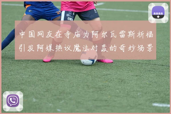 中国网友在寺庙为阿尔瓦雷斯祈福引发阿媒热议魔法对轰的奇妙场景