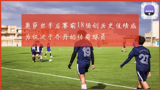 奥萨尔季后赛前18场创历史佳绩成为仅次于乔丹的传奇球员