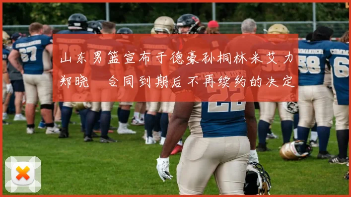 山东男篮宣布于德豪孙桐林米艾力郑晓垚合同到期后不再续约的决定