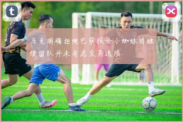 马竞明确拒绝巴萨报价小蜘蛛将继续留队并未考虑交易选项