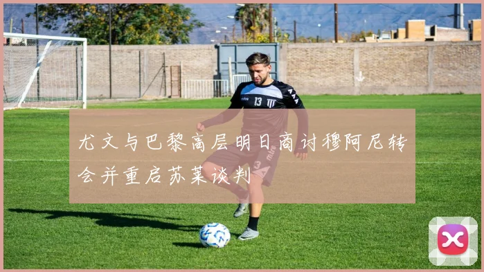 尤文与巴黎高层明日商讨穆阿尼转会并重启苏莱谈判
