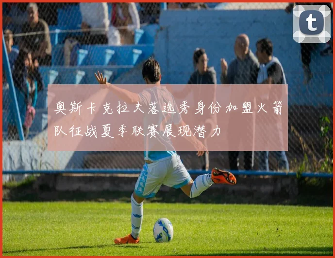 奥斯卡克拉夫落选秀身份加盟火箭队征战夏季联赛展现潜力